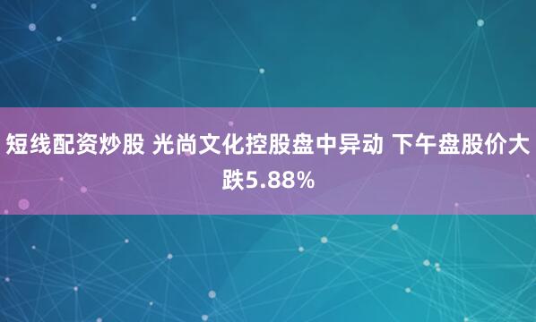 短线配资炒股 光尚文化控股盘中异动 下午盘股价大跌5.88%