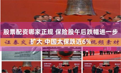 股票配资哪家正规 保险股午后跌幅进一步扩大 中国太保跌近6%
