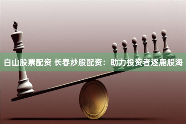 白山股票配资 长春炒股配资：助力投资者逐鹿股海