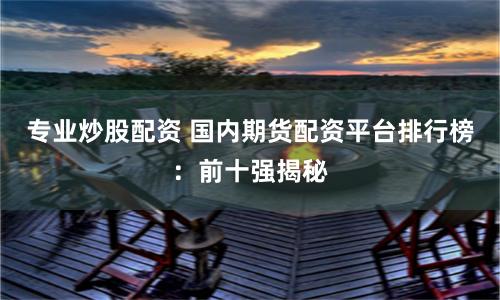 专业炒股配资 国内期货配资平台排行榜：前十强揭秘