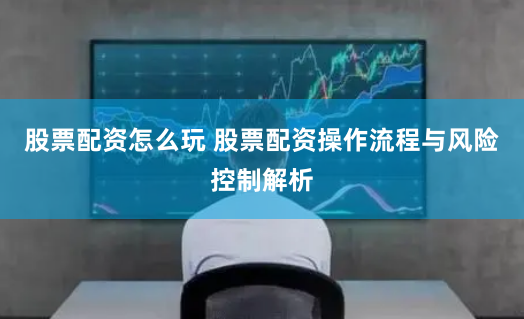 股票配资怎么玩 股票配资操作流程与风险控制解析