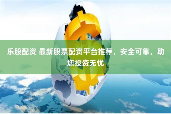 乐股配资 最新股票配资平台推荐，安全可靠，助您投资无忧