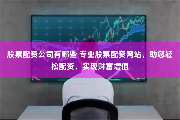 股票配资公司有哪些 专业股票配资网站，助您轻松配资，实现财富增值