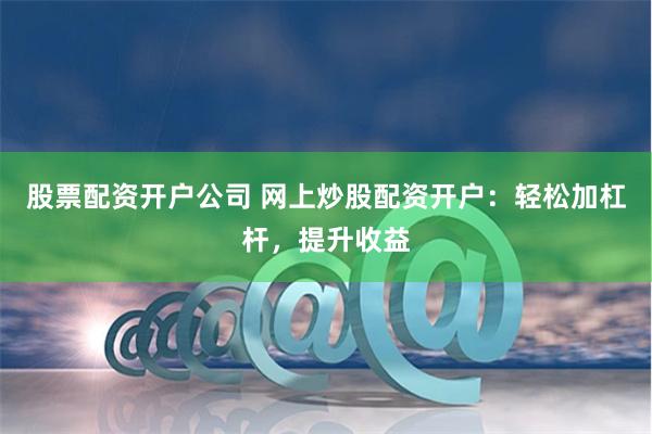 股票配资开户公司 网上炒股配资开户：轻松加杠杆，提升收益